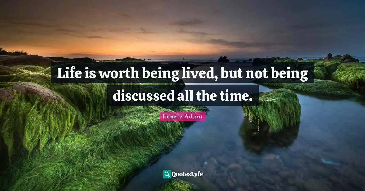 Life is worth being lived, but not being discussed all the time.
