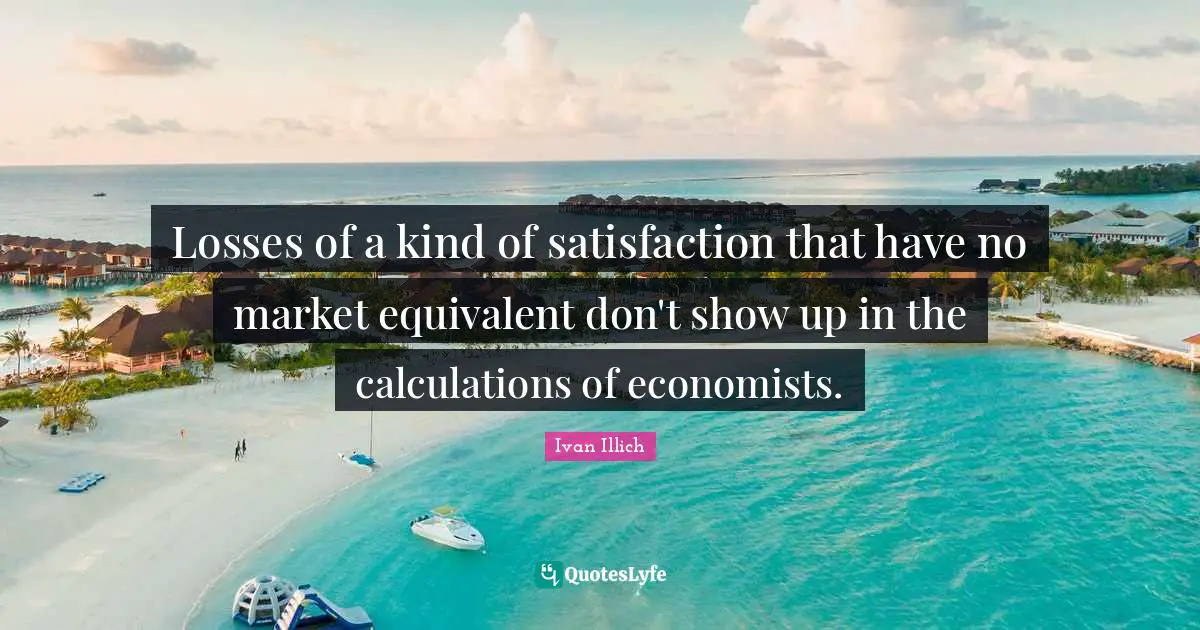 Calculations Quotes: "Losses of a kind of satisfaction that have no market equivalent don't show up in the calculations of economists."