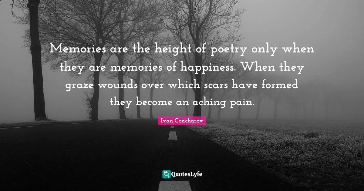 Memories are the height of poetry only when they are memories of happiness. When they graze wounds over which scars have formed they become an aching pain.