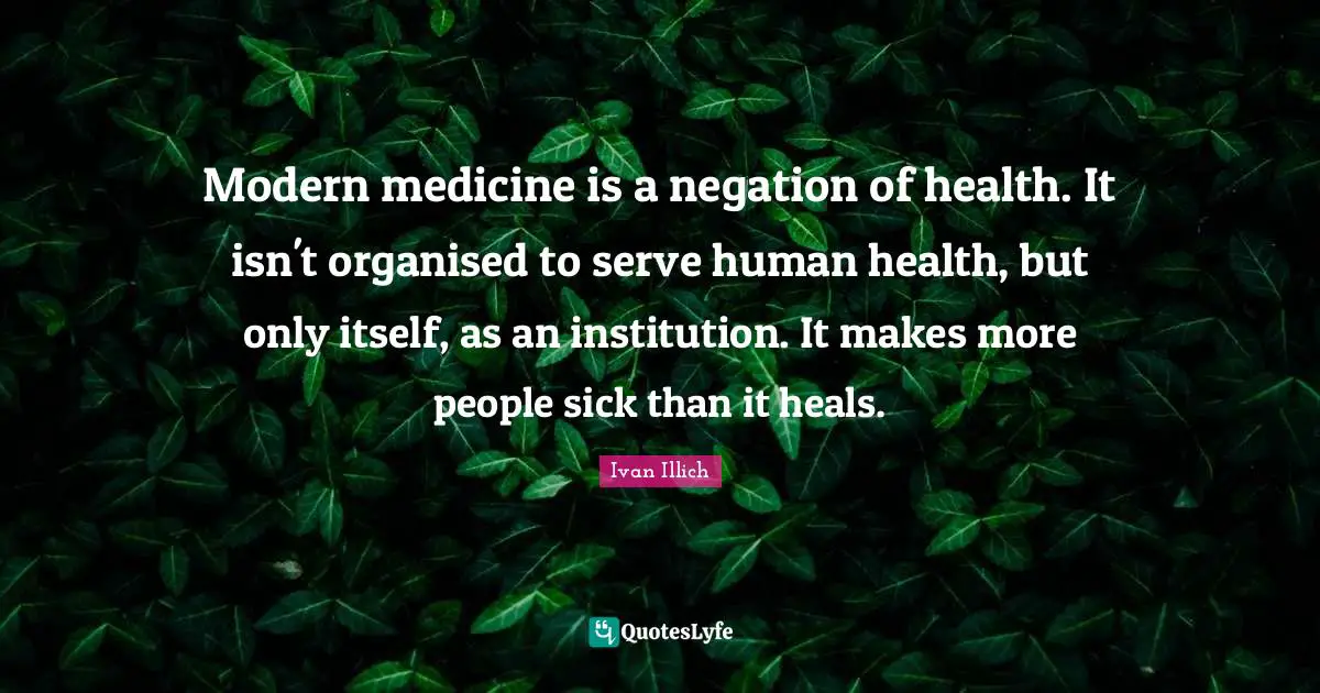 Modern medicine is a negation of health. It isn't organised to serve human health, but only itself, as an institution. It makes more people sick than it heals.