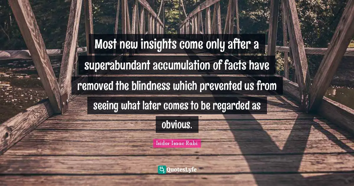 Most new insights come only after a superabundant accumulation of facts have removed the blindness which prevented us from seeing what later comes to be regarded as obvious.