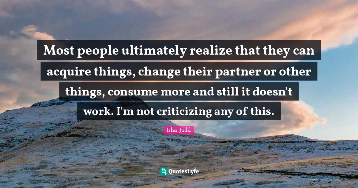Most people ultimately realize that they can acquire things, change their partner or other things, consume more and still it doesn't work. I'm not criticizing any of this.