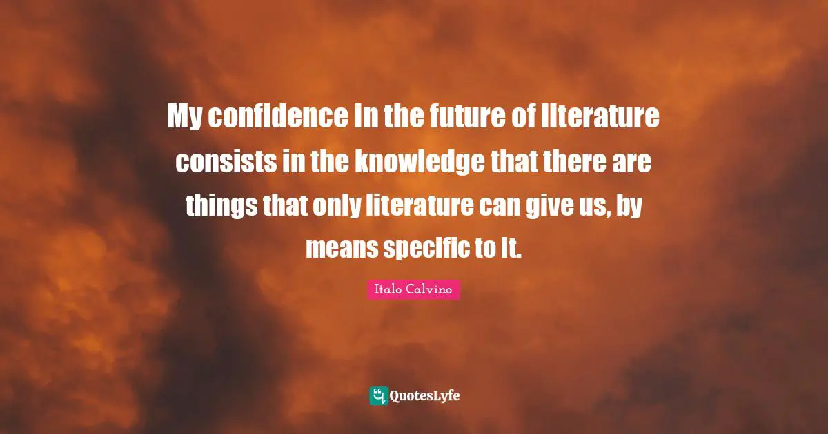 My confidence in the future of literature consists in the knowledge that there are things that only literature can give us, by means specific to it.