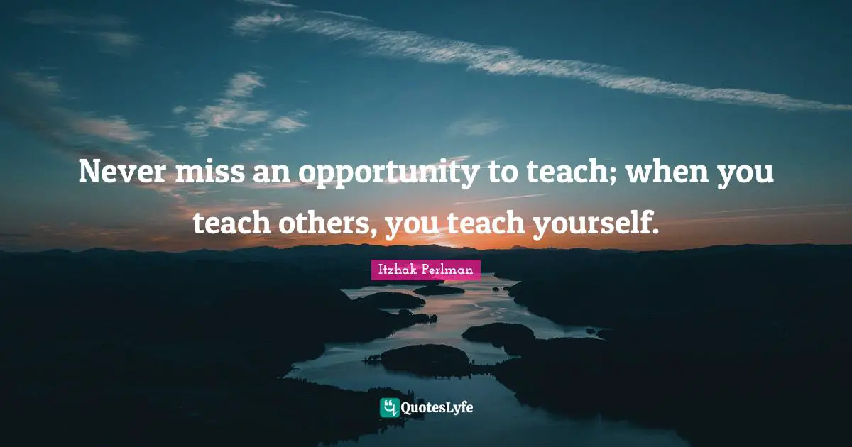 Never miss an opportunity to teach; when you teach others, you teach yourself.
