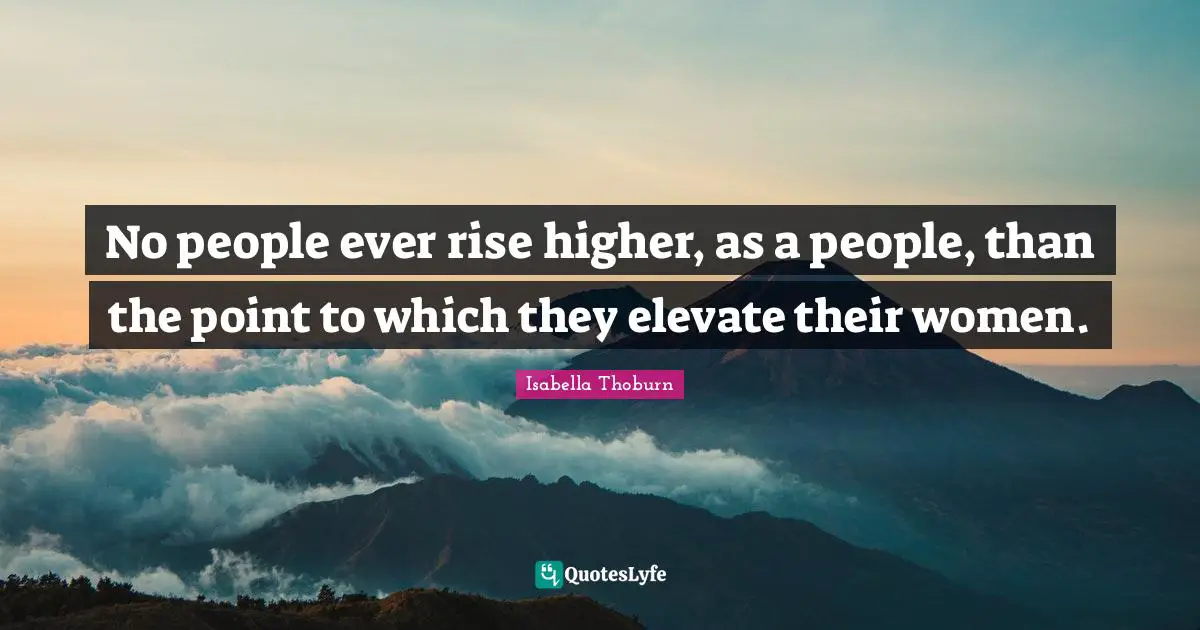 No people ever rise higher, as a people, than the point to which they elevate their women.