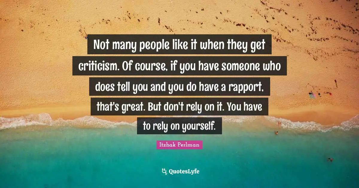 Not many people like it when they get criticism. Of course, if you have someone who does tell you and you do have a rapport, that's great. But don't rely on it. You have to rely on yourself.