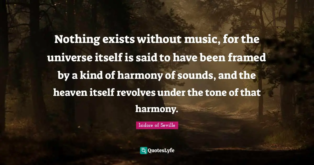 Nothing exists without music, for the universe itself is said to have been framed by a kind of harmony of sounds, and the heaven itself revolves under the tone of that harmony.