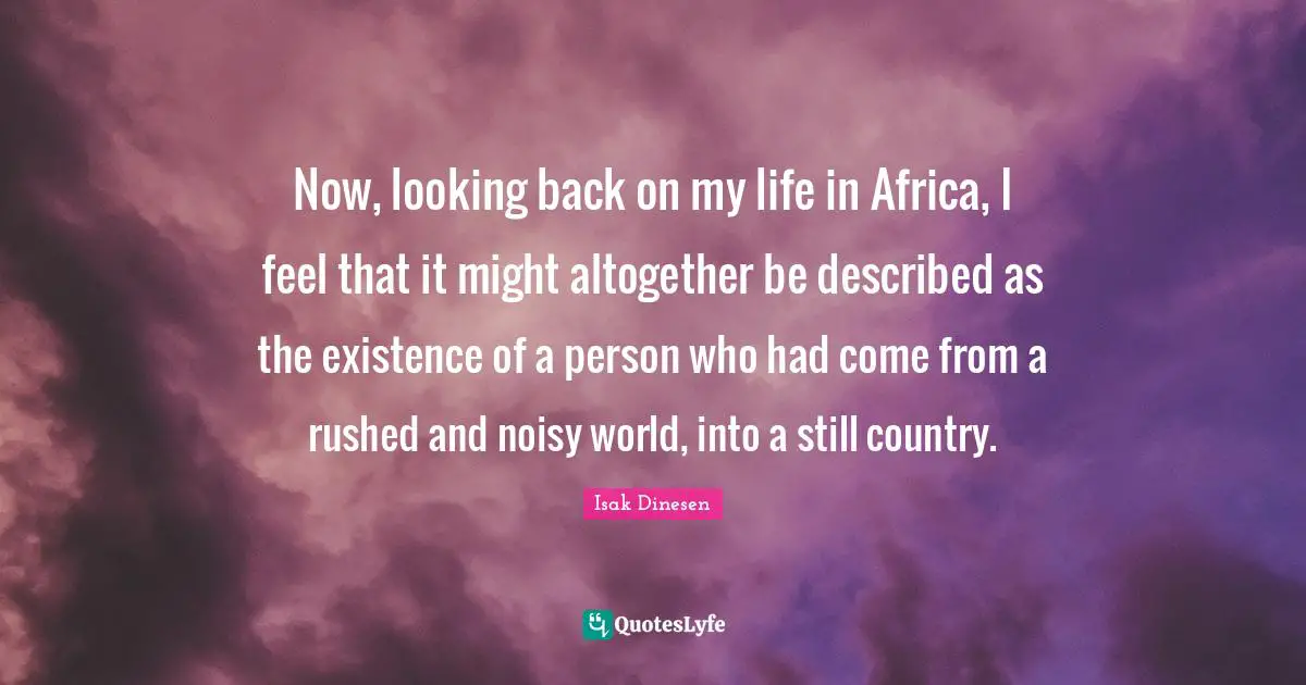 Now, looking back on my life in Africa, I feel that it might altogether be described as the existence of a person who had come from a rushed and noisy world, into a still country.