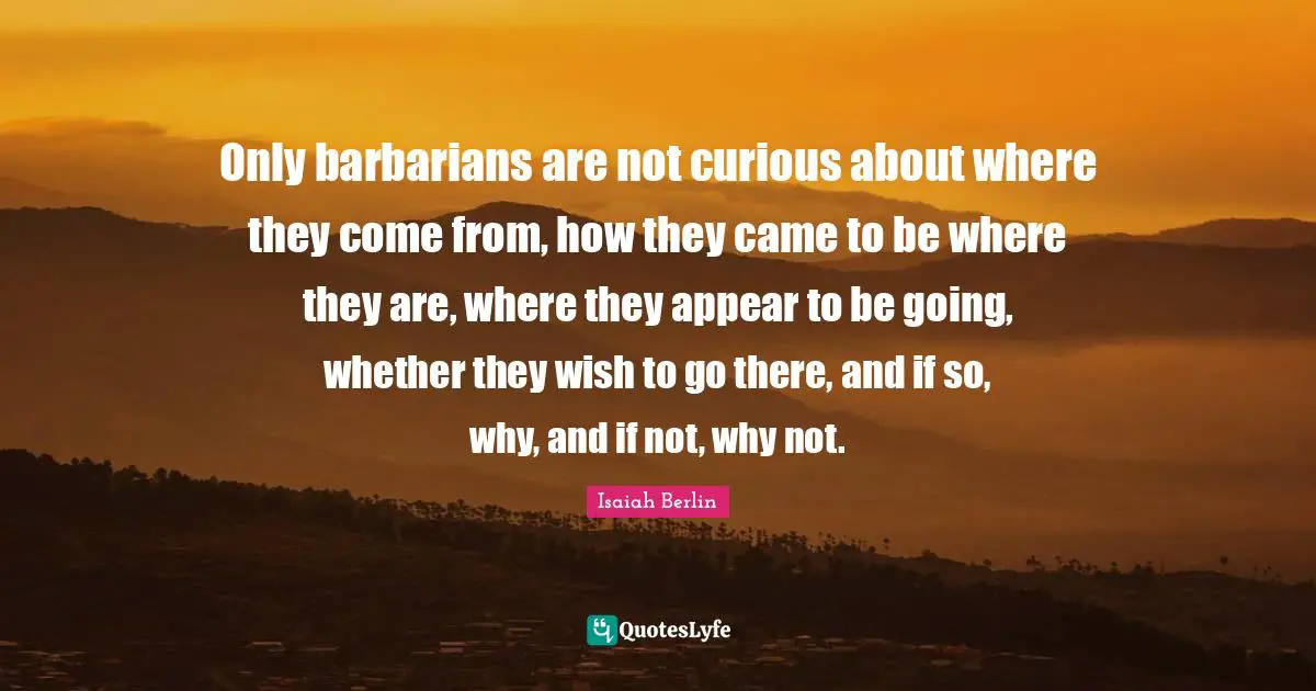 Only barbarians are not curious about where they come from, how they came to be where they are, where they appear to be going, whether they wish to go there, and if so, why, and if not, why not.