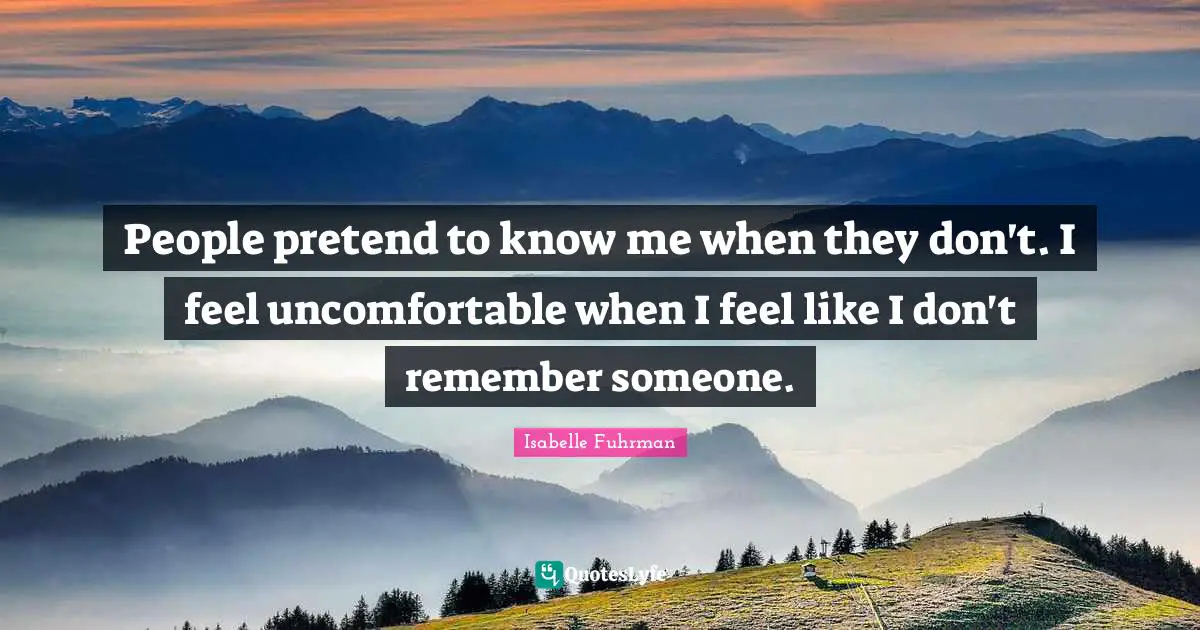 People pretend to know me when they don't. I feel uncomfortable when I feel like I don't remember someone.