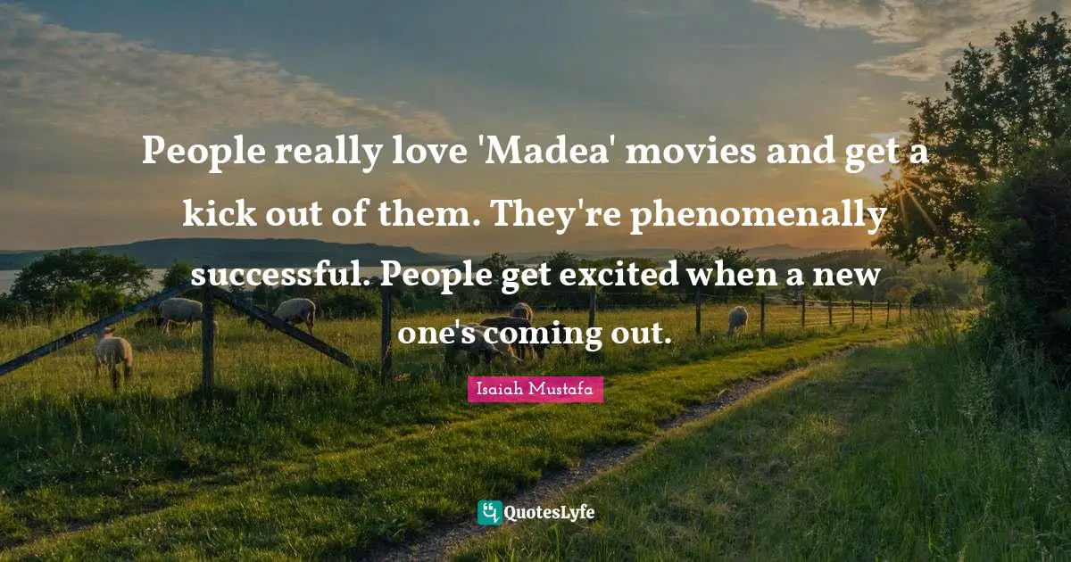 People really love 'Madea' movies and get a kick out of them. They're phenomenally successful. People get excited when a new one's coming out.
