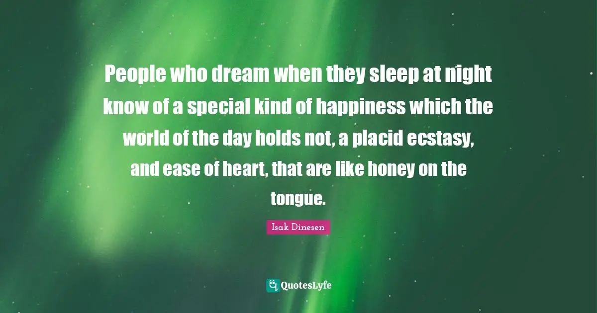 Isak Dinesen Quotes: "People who dream when they sleep at night know of a special kind of happiness which the world of the day holds not, a placid ecstasy, and ease of heart, that are like honey on the tongue."