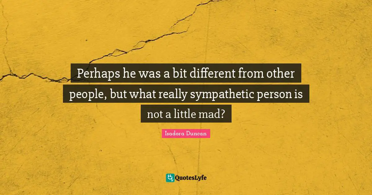 Perhaps he was a bit different from other people, but what really sympathetic person is not a little mad?