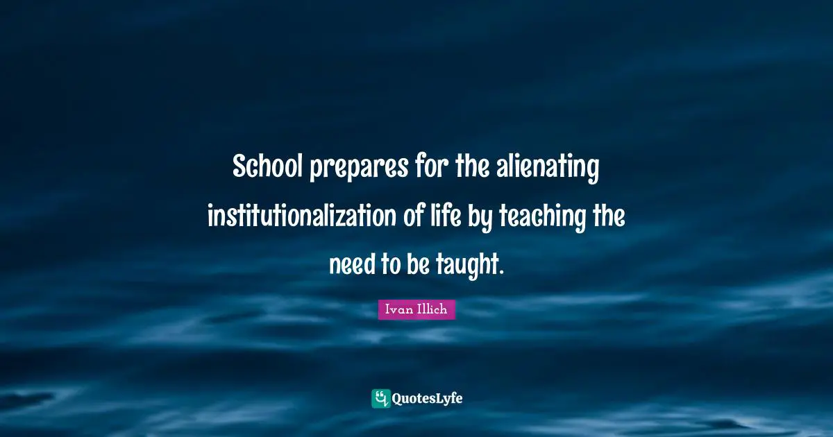 School prepares for the alienating institutionalization of life by teaching the need to be taught.