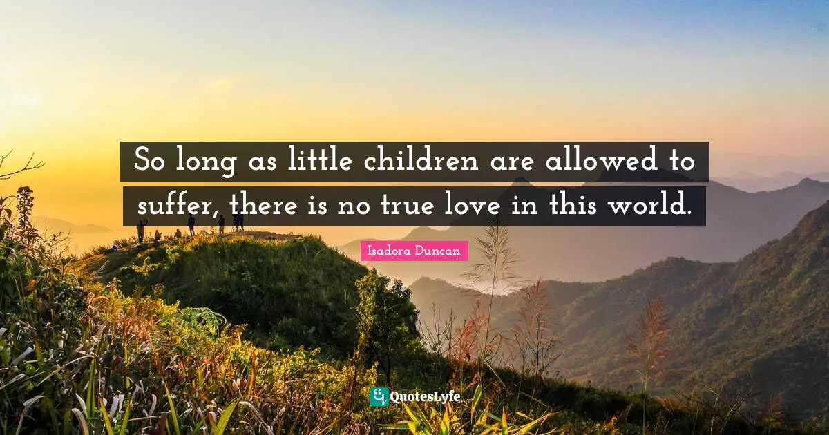 So long as little children are allowed to suffer, there is no true love in this world.