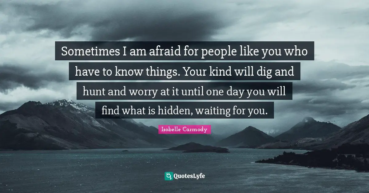 Sometimes I am afraid for people like you who have to know things. Your kind will dig and hunt and worry at it until one day you will find what is hidden, waiting for you.
