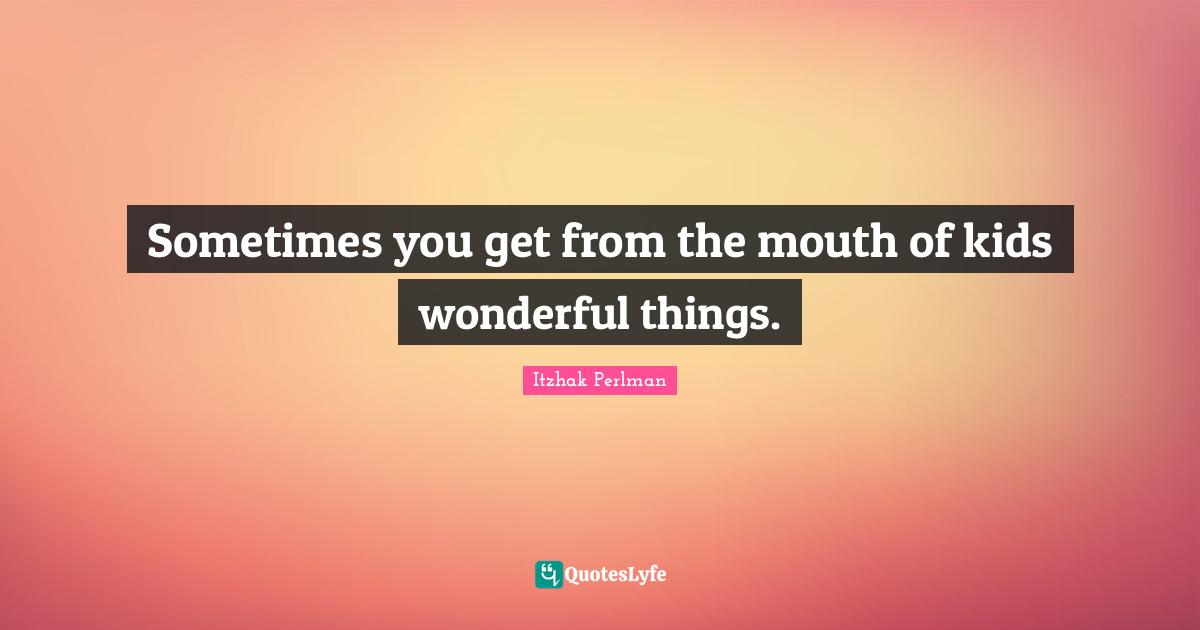 Sometimes you get from the mouth of kids wonderful things.