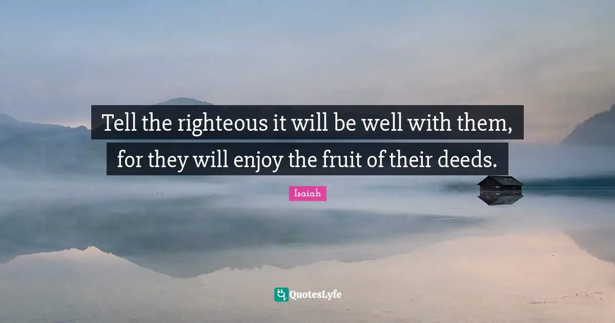 Tell the righteous it will be well with them, for they will enjoy the fruit of their deeds.