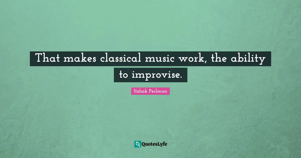 That makes classical music work, the ability to improvise.