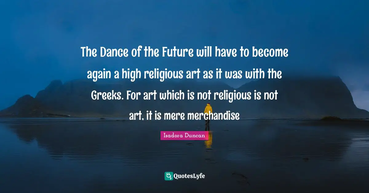 Isadora Duncan Quotes: "The Dance of the Future will have to become again a high religious art as it was with the Greeks. For art which is not religious is not art, it is mere merchandise"