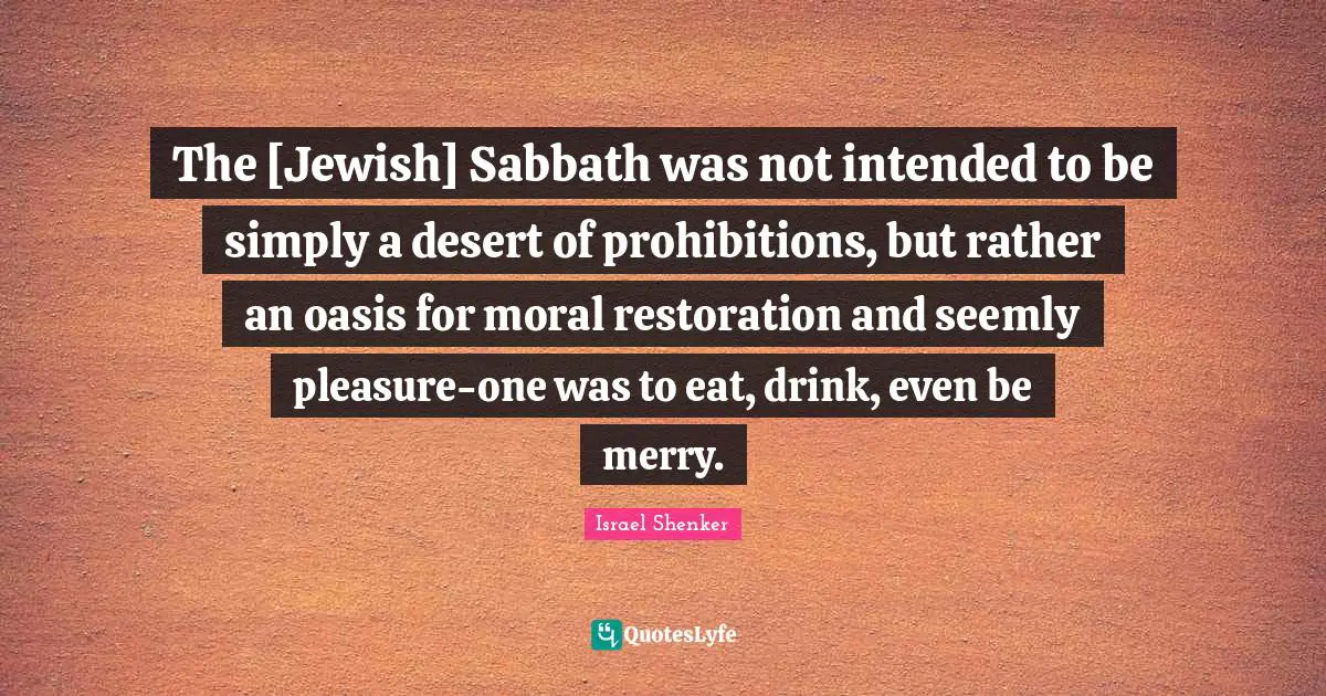 The [Jewish] Sabbath was not intended to be simply a desert of prohibitions, but rather an oasis for moral restoration and seemly pleasure-one was to eat, drink, even be merry.