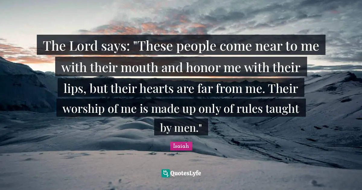 The Lord says: "These people come near to me with their mouth and honor me with their lips, but their hearts are far from me. Their worship of me is made up only of rules taught by men."