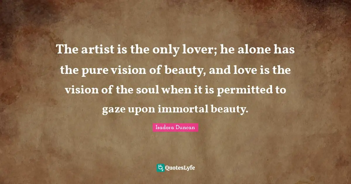 Isadora Duncan Quotes: "The artist is the only lover; he alone has the pure vision of beauty, and love is the vision of the soul when it is permitted to gaze upon immortal beauty."