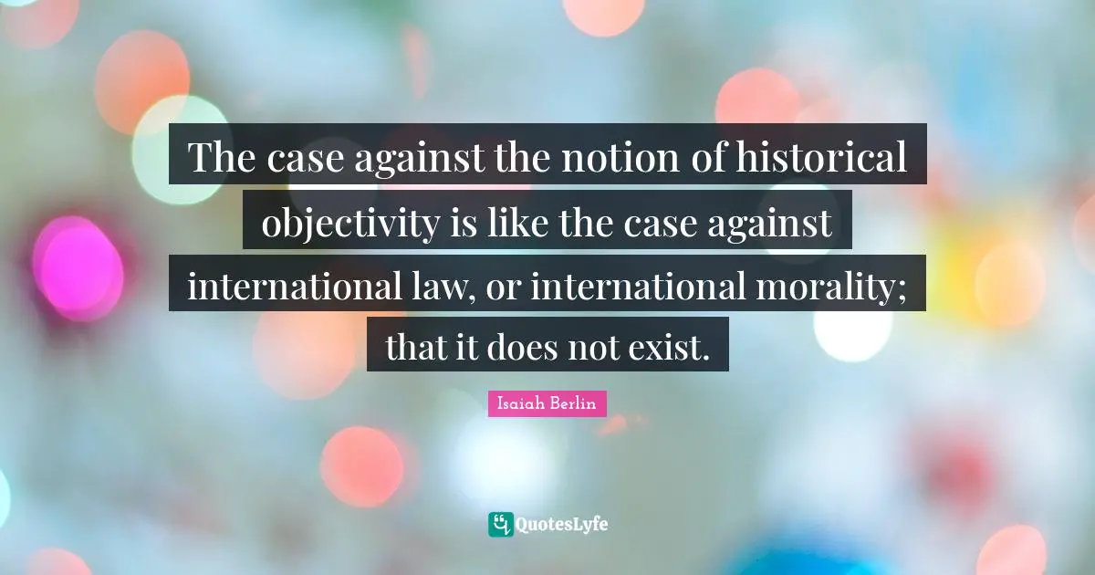 Isaiah Berlin Quotes: "The case against the notion of historical objectivity is like the case against international law, or international morality; that it does not exist."