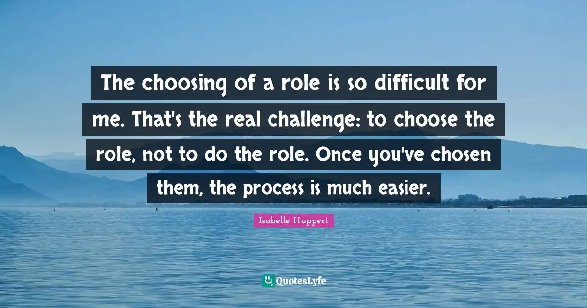 The choosing of a role is so difficult for me. That's the real challenge: to choose the role, not to do the role. Once you've chosen them, the process is much easier.