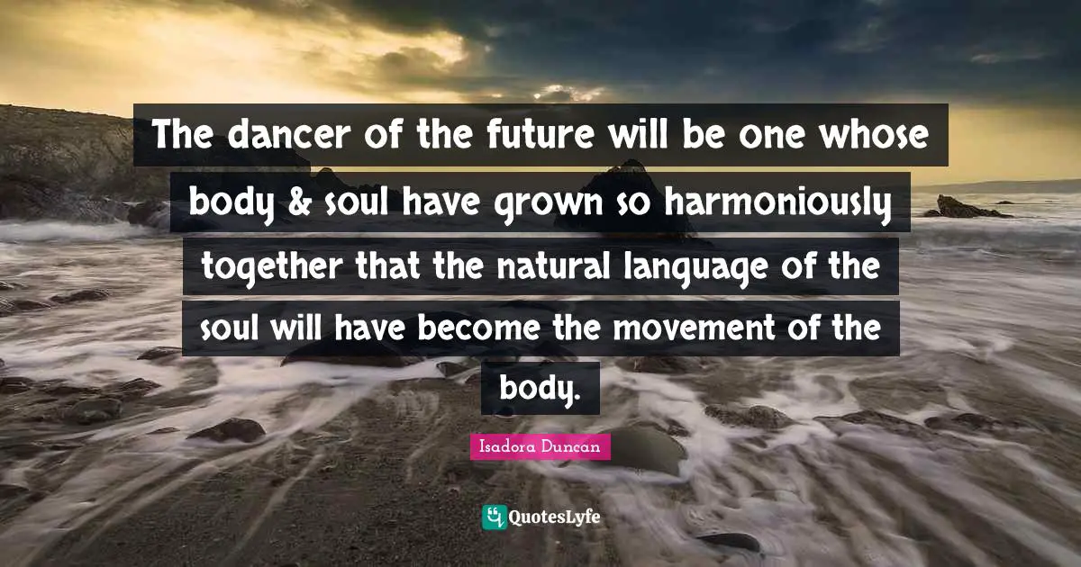 Isadora Duncan Quotes: "The dancer of the future will be one whose body & soul have grown so harmoniously together that the natural language of the soul will have become the movement of the body."