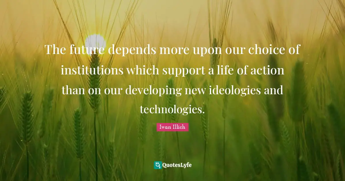The future depends more upon our choice of institutions which support a life of action than on our developing new ideologies and technologies.