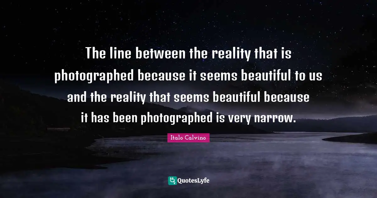 The line between the reality that is photographed because it seems beautiful to us and the reality that seems beautiful because it has been photographed is very narrow.