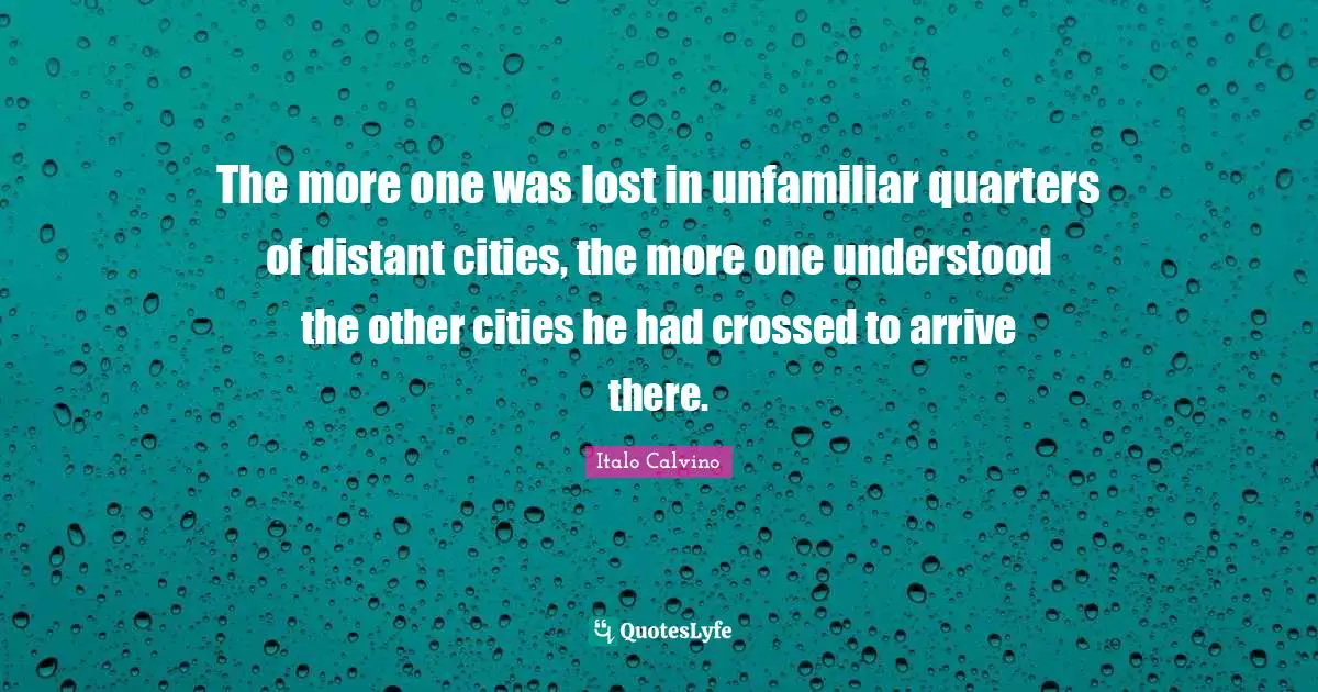 The more one was lost in unfamiliar quarters of distant cities, the more one understood the other cities he had crossed to arrive there.