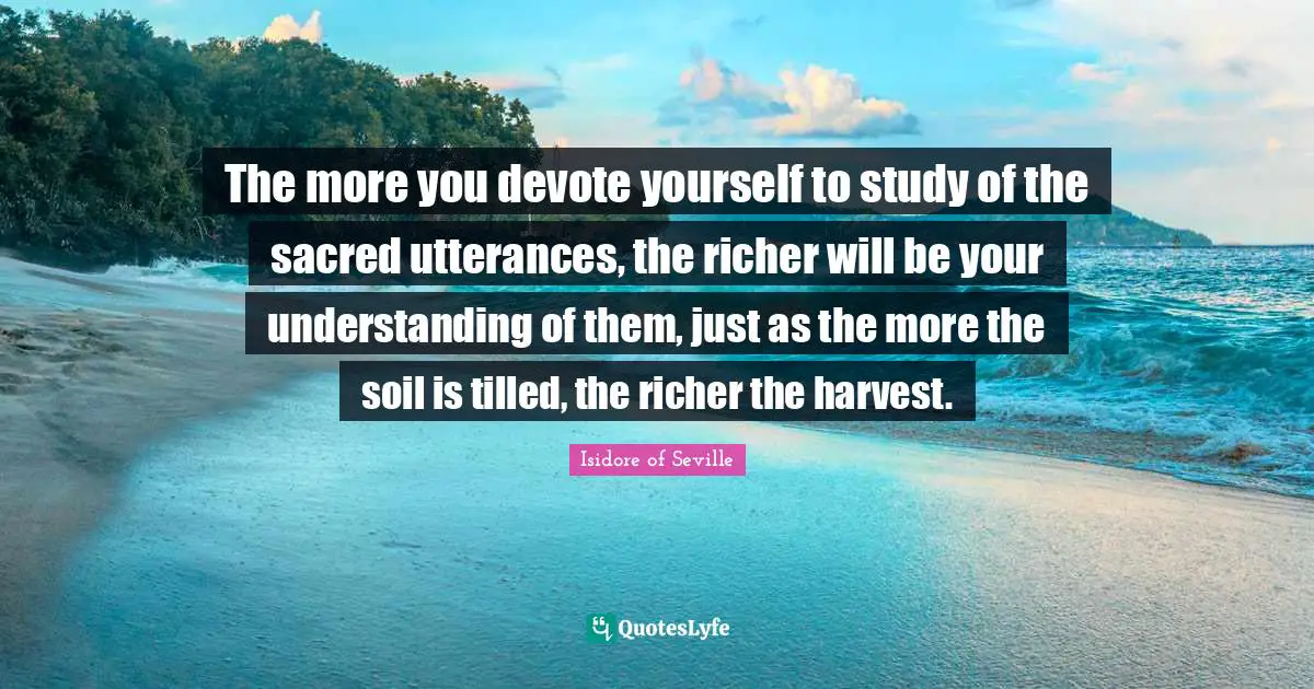 The more you devote yourself to study of the sacred utterances, the richer will be your understanding of them, just as the more the soil is tilled, the richer the harvest.