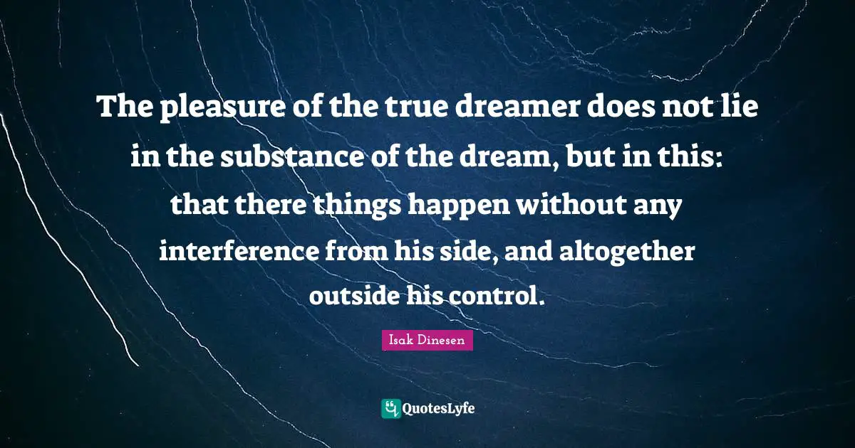 Isak Dinesen Quotes: "The pleasure of the true dreamer does not lie in the substance of the dream, but in this: that there things happen without any interference from his side, and altogether outside his control."