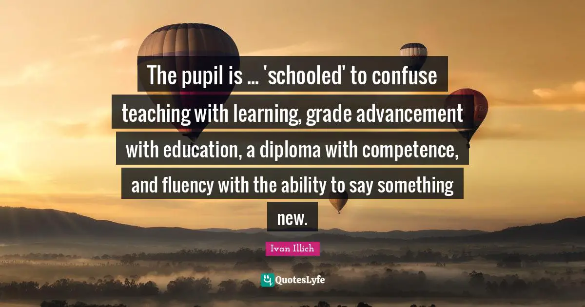 Competence Quotes: "The pupil is ... 'schooled' to confuse teaching with learning, grade advancement with education, a diploma with competence, and fluency with the ability to say something new."