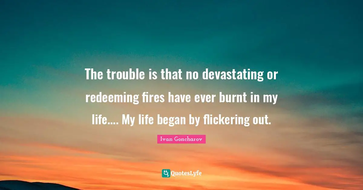 The trouble is that no devastating or redeeming fires have ever burnt in my life.... My life began by flickering out.