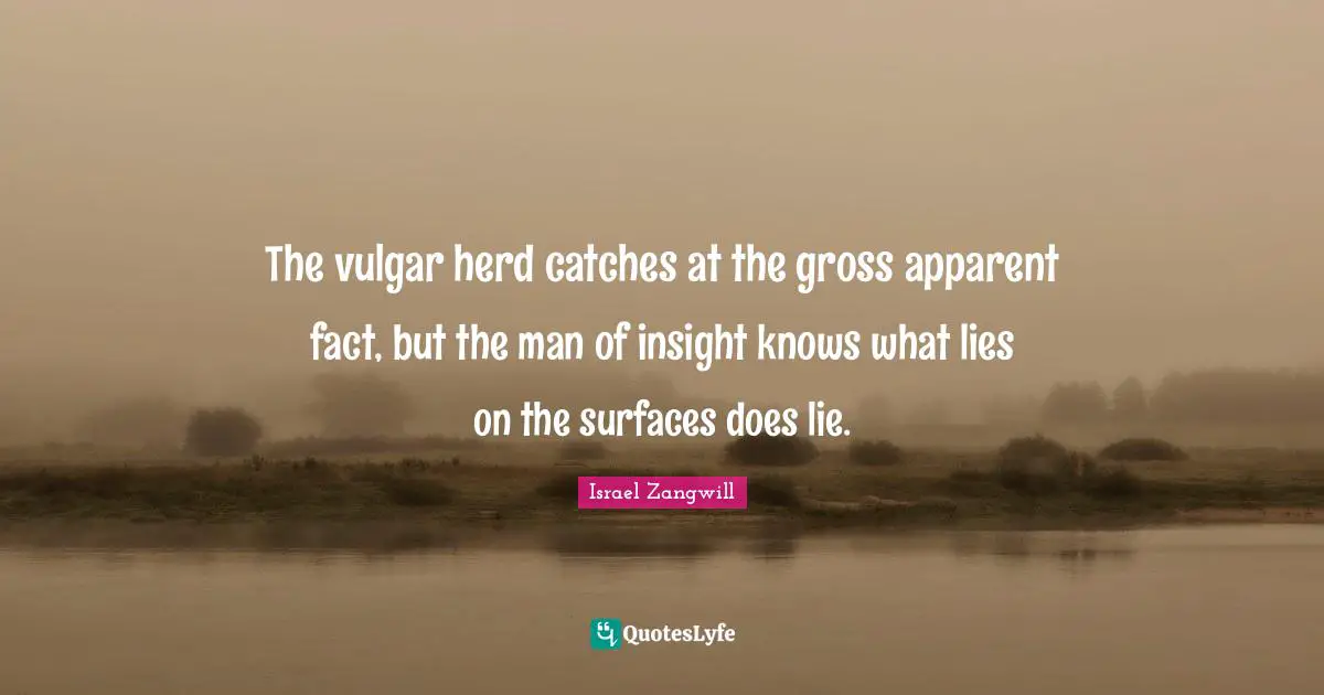 Israel Zangwill Quotes: "The vulgar herd catches at the gross apparent fact, but the man of insight knows what lies on the surfaces does lie."