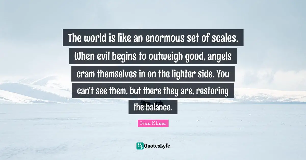 The world is like an enormous set of scales. When evil begins to outweigh good, angels cram themselves in on the lighter side. You can't see them, but there they are, restoring the balance.