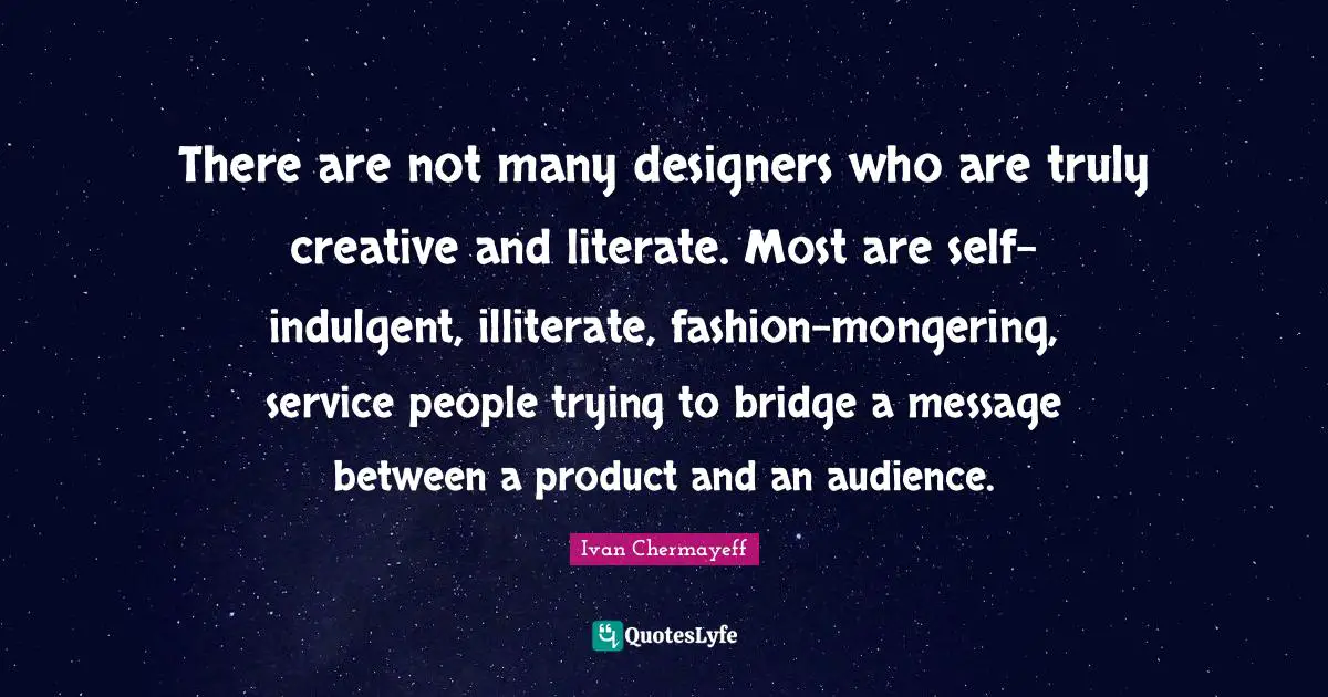 There are not many designers who are truly creative and literate. Most are self-indulgent, illiterate, fashion-mongering, service people trying to bridge a message between a product and an audience.