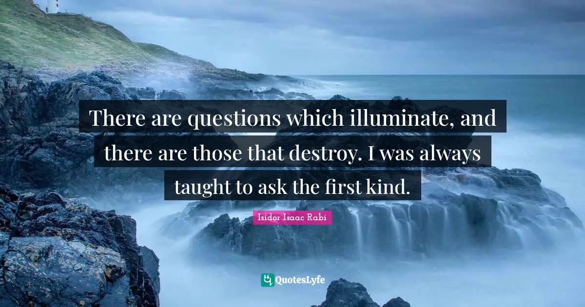 There are questions which illuminate, and there are those that destroy. I was always taught to ask the first kind.