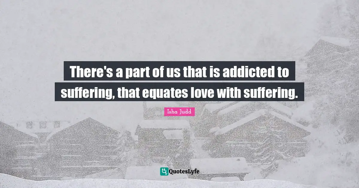 There's a part of us that is addicted to suffering, that equates love with suffering.