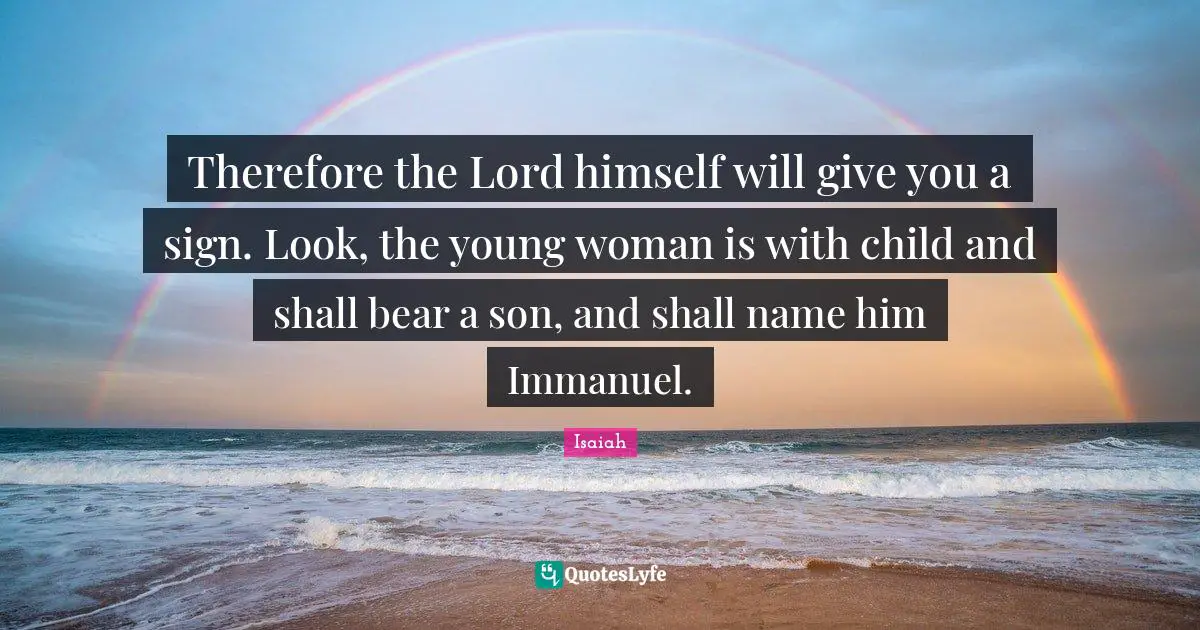 Therefore the Lord himself will give you a sign. Look, the young woman is with child and shall bear a son, and shall name him Immanuel.