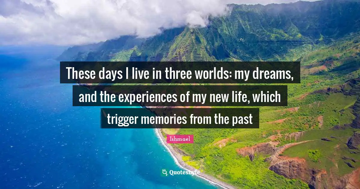 These days I live in three worlds: my dreams, and the experiences of my new life, which trigger memories from the past