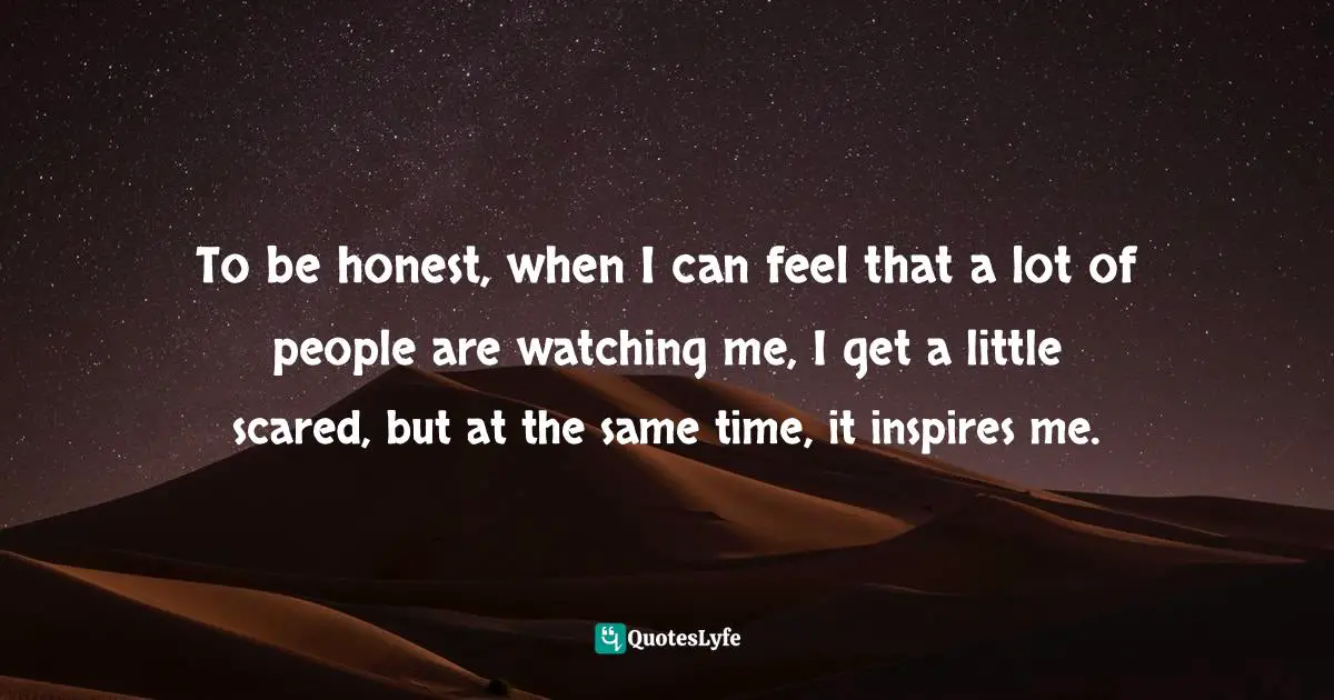 To be honest, when I can feel that a lot of people are watching me, I get a little scared, but at the same time, it inspires me.