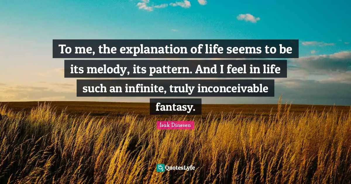Isak Dinesen Quotes: "To me, the explanation of life seems to be its melody, its pattern. And I feel in life such an infinite, truly inconceivable fantasy."