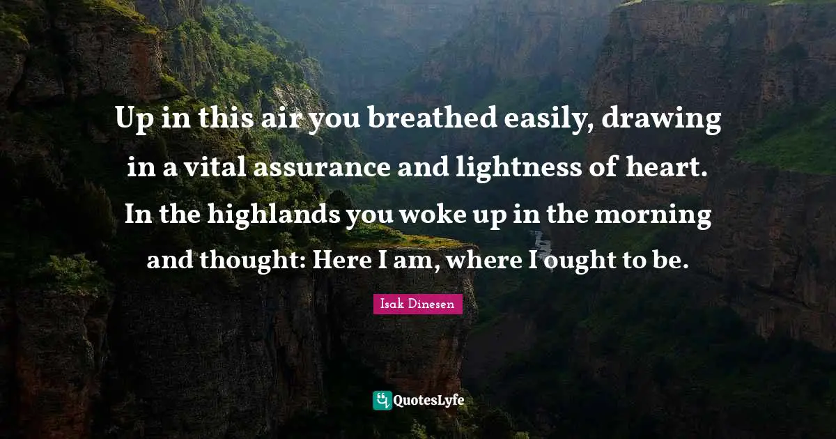 Isak Dinesen Quotes: "Up in this air you breathed easily, drawing in a vital assurance and lightness of heart. In the highlands you woke up in the morning and thought: Here I am, where I ought to be."