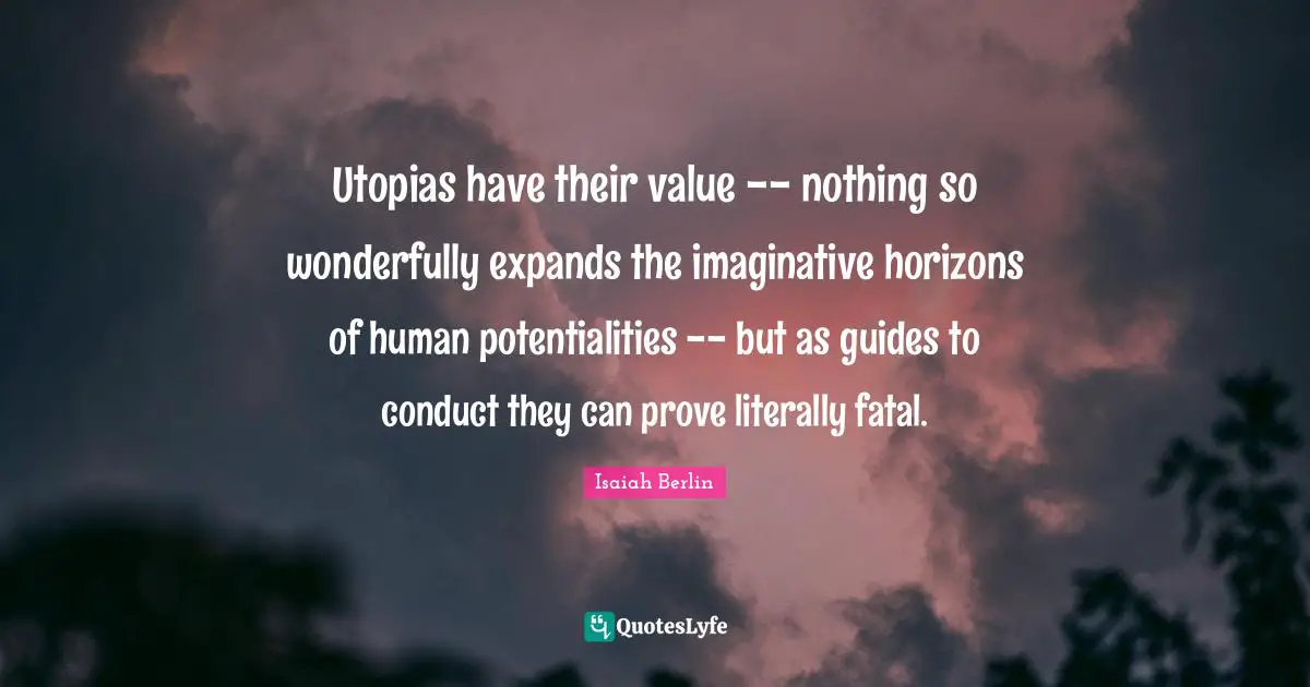 Isaiah Berlin Quotes: "Utopias have their value -- nothing so wonderfully expands the imaginative horizons of human potentialities -- but as guides to conduct they can prove literally fatal."