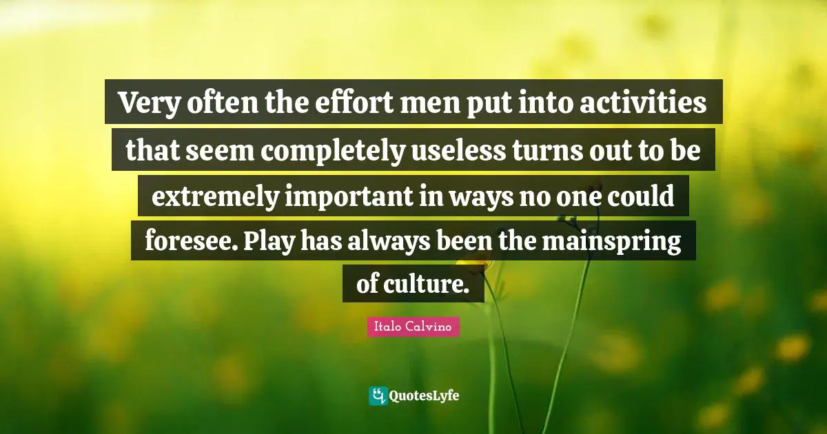 Very often the effort men put into activities that seem completely useless turns out to be extremely important in ways no one could foresee. Play has always been the mainspring of culture.