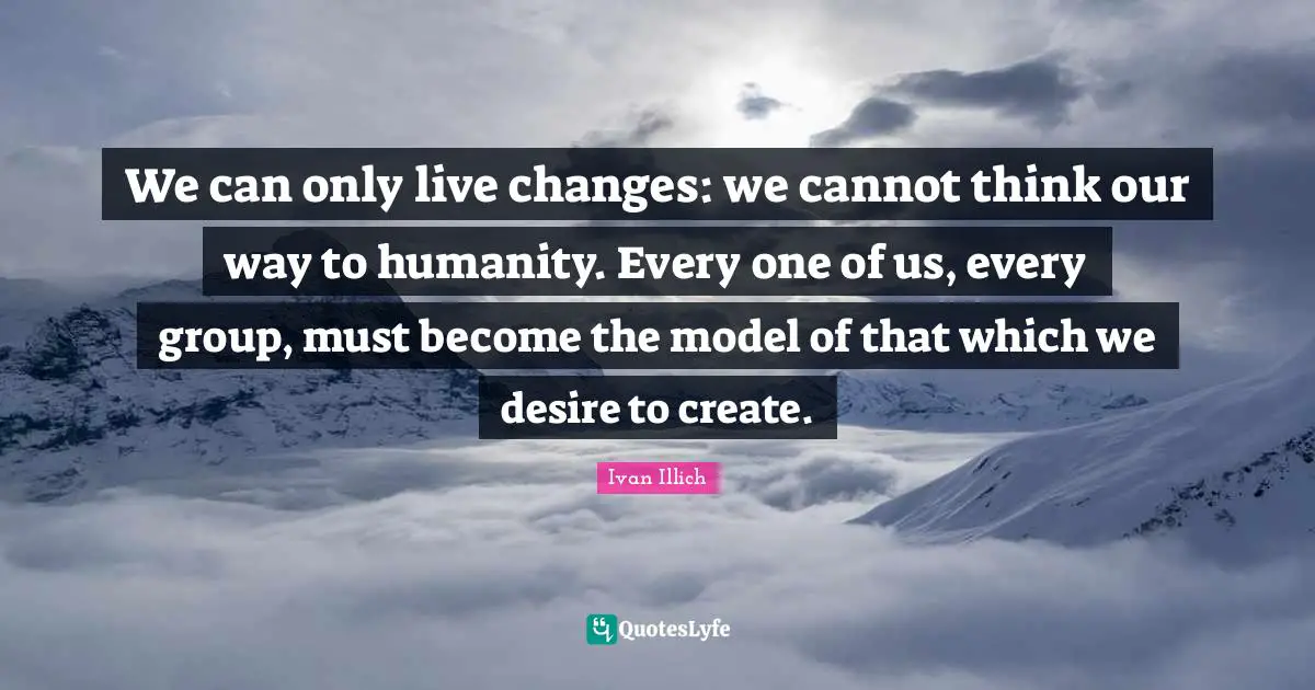 We can only live changes: we cannot think our way to humanity. Every one of us, every group, must become the model of that which we desire to create.